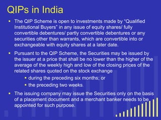 QIPs in India
 The QIP Scheme is open to investments made by “Qualified
Institutional Buyers” in any issue of equity shares/ fully
convertible debentures/ partly convertible debentures or any
securities other than warrants, which are convertible into or
exchangeable with equity shares at a later date.
 Pursuant to the QIP Scheme, the Securities may be issued by
the issuer at a price that shall be no lower than the higher of the
average of the weekly high and low of the closing prices of the
related shares quoted on the stock exchange
 during the preceding six months; or
 the preceding two weeks.
 The issuing company may issue the Securities only on the basis
of a placement document and a merchant banker needs to be
appointed for such purpose.

 