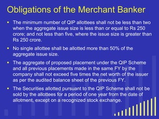 Obligations of the Merchant Banker
 The minimum number of QIP allottees shall not be less than two
when the aggregate issue size is less than or equal to Rs 250
crore; and not less than five, where the issue size is greater than
Rs 250 crore.
 No single allottee shall be allotted more than 50% of the
aggregate issue size.
 The aggregate of proposed placement under the QIP Scheme
and all previous placements made in the same FY by the
company shall not exceed five times the net worth of the issuer
as per the audited balance sheet of the previous FY.
 The Securities allotted pursuant to the QIP Scheme shall not be
sold by the allottees for a period of one year from the date of
allotment, except on a recognized stock exchange.

 