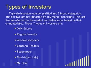 Types of Investors
Typically investors can be qualified into 7 broad categories.
The first two are not impacted by any market conditions. The last
five are affected by the market and balance out based on their
characteristics. These 7 types of investors are:
 Only Savers
 Regular Investor

 Window shoppers
 Seasonal Traders
 Scapegoats
 The Hi-tech Lalaji
 Mr. Cool

 