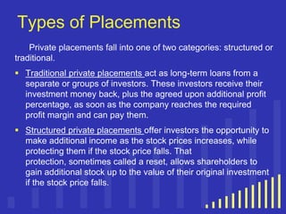 Types of Placements
Private placements fall into one of two categories: structured or
traditional.
 Traditional private placements act as long-term loans from a
separate or groups of investors. These investors receive their
investment money back, plus the agreed upon additional profit
percentage, as soon as the company reaches the required
profit margin and can pay them.
 Structured private placements offer investors the opportunity to
make additional income as the stock prices increases, while
protecting them if the stock price falls. That
protection, sometimes called a reset, allows shareholders to
gain additional stock up to the value of their original investment
if the stock price falls.

 