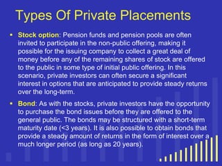 Types Of Private Placements
 Stock option: Pension funds and pension pools are often
invited to participate in the non-public offering, making it
possible for the issuing company to collect a great deal of
money before any of the remaining shares of stock are offered
to the public in some type of initial public offering. In this
scenario, private investors can often secure a significant
interest in options that are anticipated to provide steady returns
over the long-term.
 Bond: As with the stocks, private investors have the opportunity
to purchase the bond issues before they are offered to the
general public. The bonds may be structured with a short-term
maturity date (<3 years). It is also possible to obtain bonds that
provide a steady amount of returns in the form of interest over a
much longer period (as long as 20 years).

 