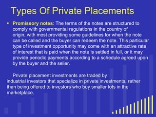 Types Of Private Placements
 Promissory notes: The terms of the notes are structured to
comply with governmental regulations in the country of
origin, with most providing some guidelines for when the note
can be called and the buyer can redeem the note. This particular
type of investment opportunity may come with an attractive rate
of interest that is paid when the note is settled in full, or it may
provide periodic payments according to a schedule agreed upon
by the buyer and the seller.
Private placement investments are traded by
industrial investors that specialize in private investments, rather
than being offered to investors who buy smaller lots in the
marketplace.

 