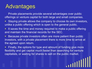 Advantages
Private placements provide several advantages over public
offerings or venture capital for both large and small companies.
 Staying private allows the company to choose its own investors,
unlike a public offering which is open to the general public.
 It saves the time and money required to make a public offering
and maintain the financial records for the SEC.
 Because private investors often are more patient than public
investors, with a private placement there is more time to arrive at
the agreed upon return.
 Finally, the options for type and amount of funding give more
flexibility and get capital much faster than searching for venture
capitalists, or waiting for shares to sell on the public market.

 