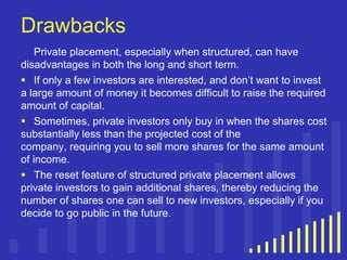 Drawbacks
Private placement, especially when structured, can have
disadvantages in both the long and short term.
 If only a few investors are interested, and don‟t want to invest
a large amount of money it becomes difficult to raise the required
amount of capital.
 Sometimes, private investors only buy in when the shares cost
substantially less than the projected cost of the
company, requiring you to sell more shares for the same amount
of income.
 The reset feature of structured private placement allows
private investors to gain additional shares, thereby reducing the
number of shares one can sell to new investors, especially if you
decide to go public in the future.

 