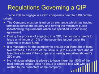 Regulations Governing a QIP
To be able to engage in a QIP, companies need to fulfill certain
criteria.
 The Company must be listed on an exchange which has trading
terminals across the country and having the minimum public
shareholding requirements which are specified in their listing
agreement.
 During the process of engaging in a QIP, the company needs to
issue a minimum of 10% of the securities issued under the
scheme to mutual funds.
 It is mandatory for the company to ensure that there are at least
two allottees, if the size of the issue is up to Rs 250 crore and at
least five allottees if the company is issuing securities above Rs
250 crore.
 No individual allottee is allowed to have more than 50% of the
total amount issued. Also no issue is allowed to a QIB who is
related to the promoters of the company.

 