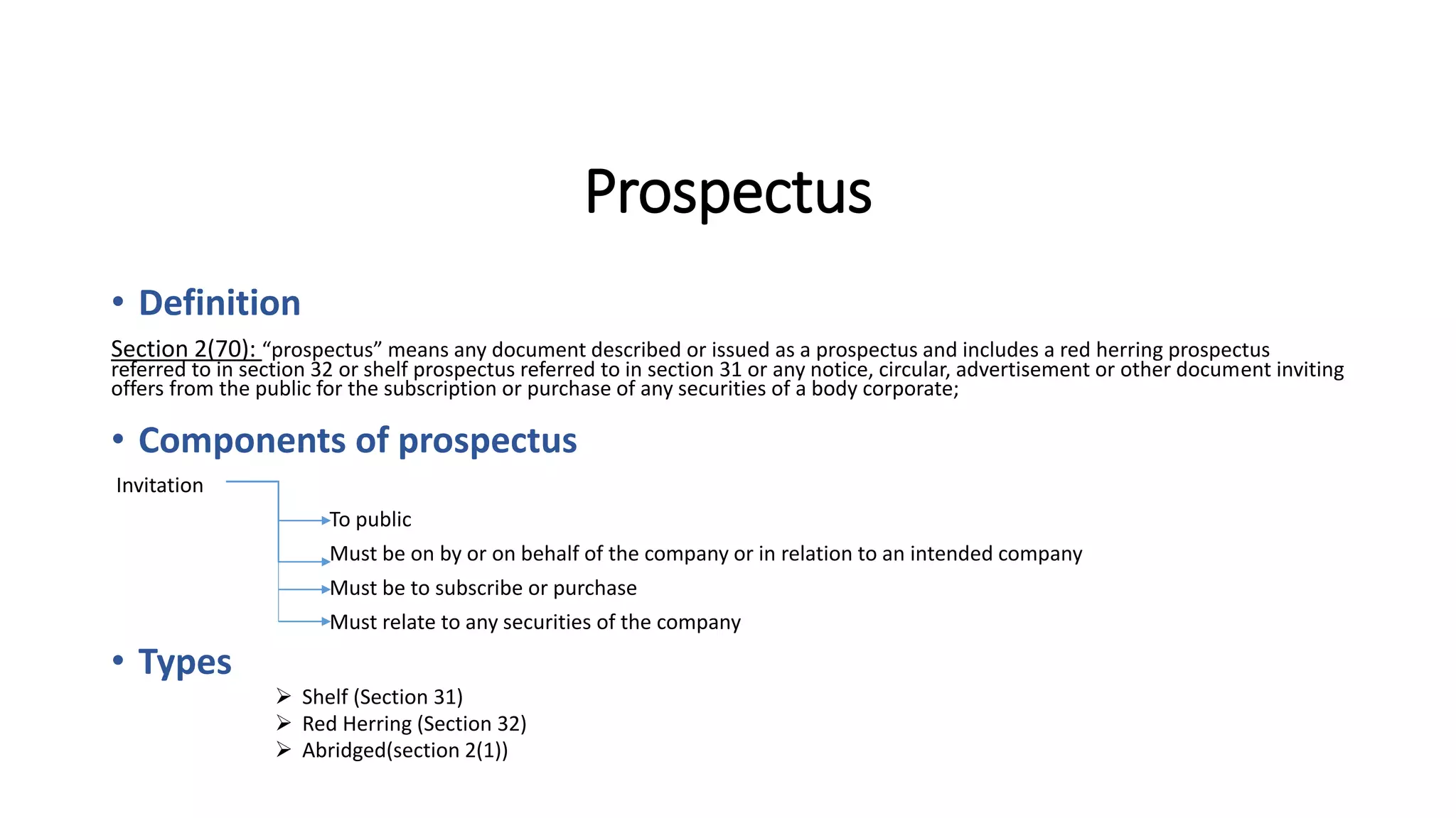 Prospectus
• Definition
Section 2(70): “prospectus” means any document described or issued as a prospectus and includes a red herring prospectus
referred to in section 32 or shelf prospectus referred to in section 31 or any notice, circular, advertisement or other document inviting
offers from the public for the subscription or purchase of any securities of a body corporate;
• Components of prospectus
Invitation
To public
Must be on by or on behalf of the company or in relation to an intended company
Must be to subscribe or purchase
Must relate to any securities of the company
• Types
 Shelf (Section 31)
 Red Herring (Section 32)
 Abridged(section 2(1))
 