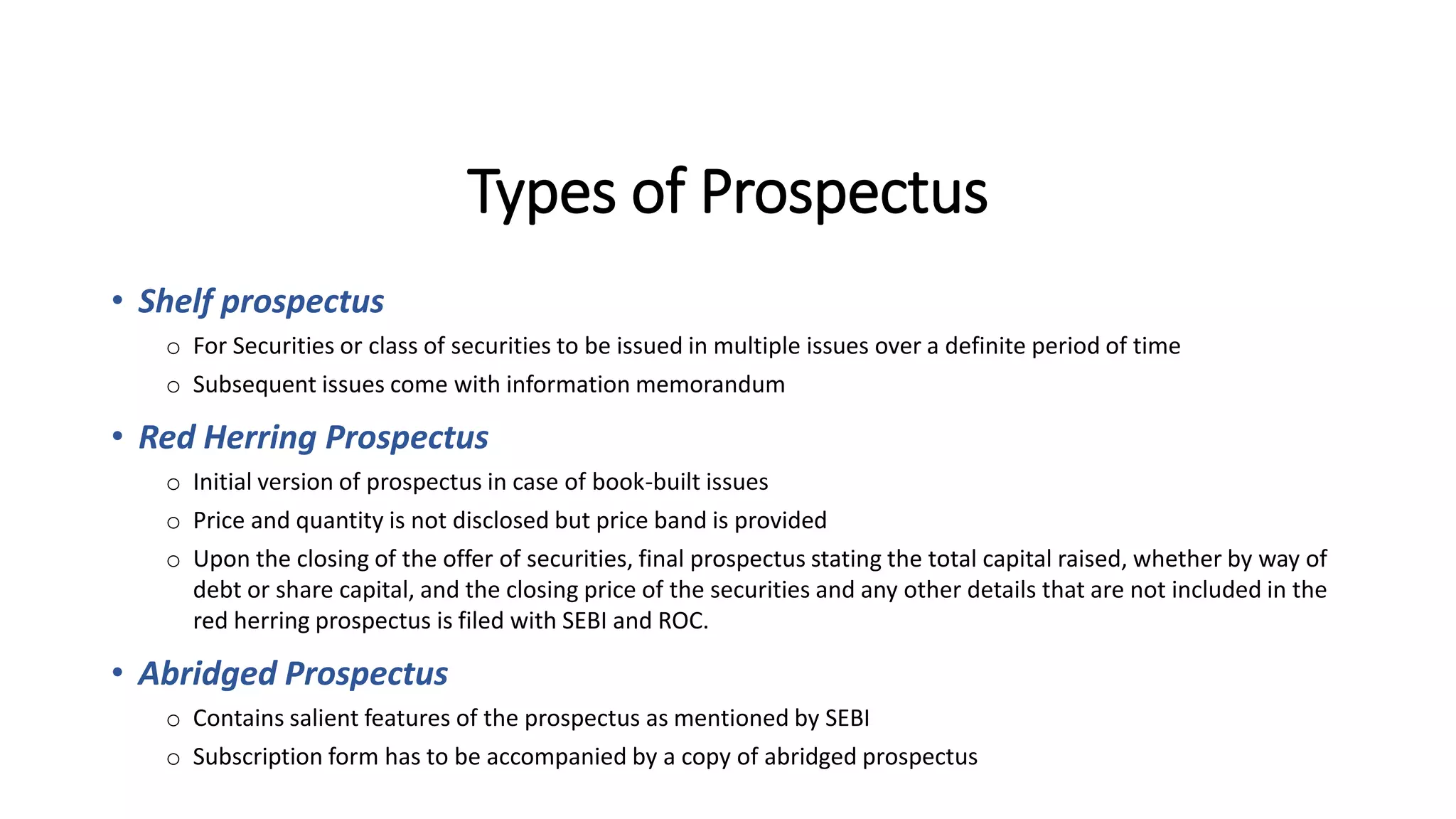 Types of Prospectus
• Shelf prospectus
o For Securities or class of securities to be issued in multiple issues over a definite period of time
o Subsequent issues come with information memorandum
• Red Herring Prospectus
o Initial version of prospectus in case of book-built issues
o Price and quantity is not disclosed but price band is provided
o Upon the closing of the offer of securities, final prospectus stating the total capital raised, whether by way of
debt or share capital, and the closing price of the securities and any other details that are not included in the
red herring prospectus is filed with SEBI and ROC.
• Abridged Prospectus
o Contains salient features of the prospectus as mentioned by SEBI
o Subscription form has to be accompanied by a copy of abridged prospectus
 