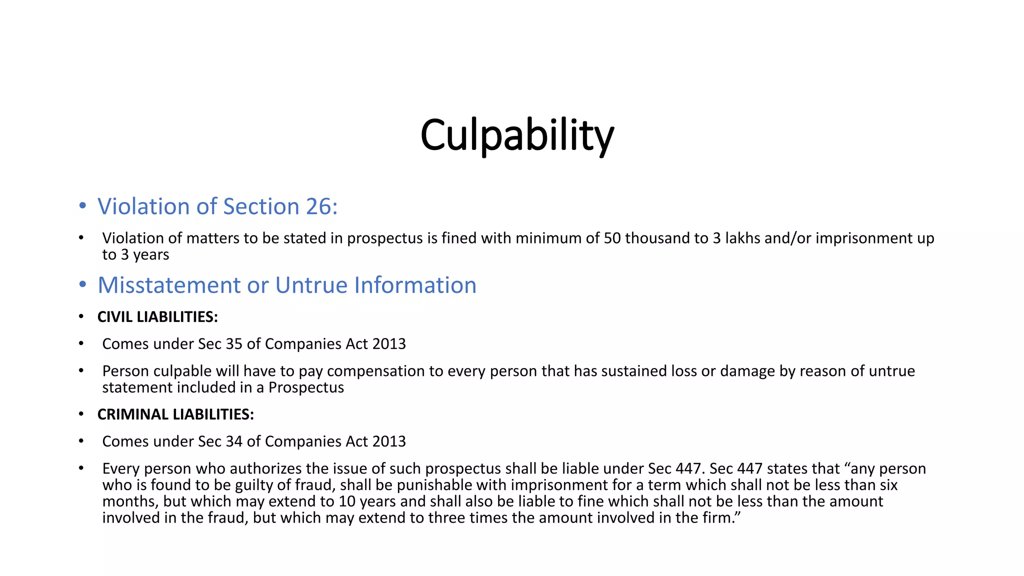Culpability
• Violation of Section 26:
• Violation of matters to be stated in prospectus is fined with minimum of 50 thousand to 3 lakhs and/or imprisonment up
to 3 years
• Misstatement or Untrue Information
• CIVIL LIABILITIES:
• Comes under Sec 35 of Companies Act 2013
• Person culpable will have to pay compensation to every person that has sustained loss or damage by reason of untrue
statement included in a Prospectus
• CRIMINAL LIABILITIES:
• Comes under Sec 34 of Companies Act 2013
• Every person who authorizes the issue of such prospectus shall be liable under Sec 447. Sec 447 states that “any person
who is found to be guilty of fraud, shall be punishable with imprisonment for a term which shall not be less than six
months, but which may extend to 10 years and shall also be liable to fine which shall not be less than the amount
involved in the fraud, but which may extend to three times the amount involved in the firm.”
 