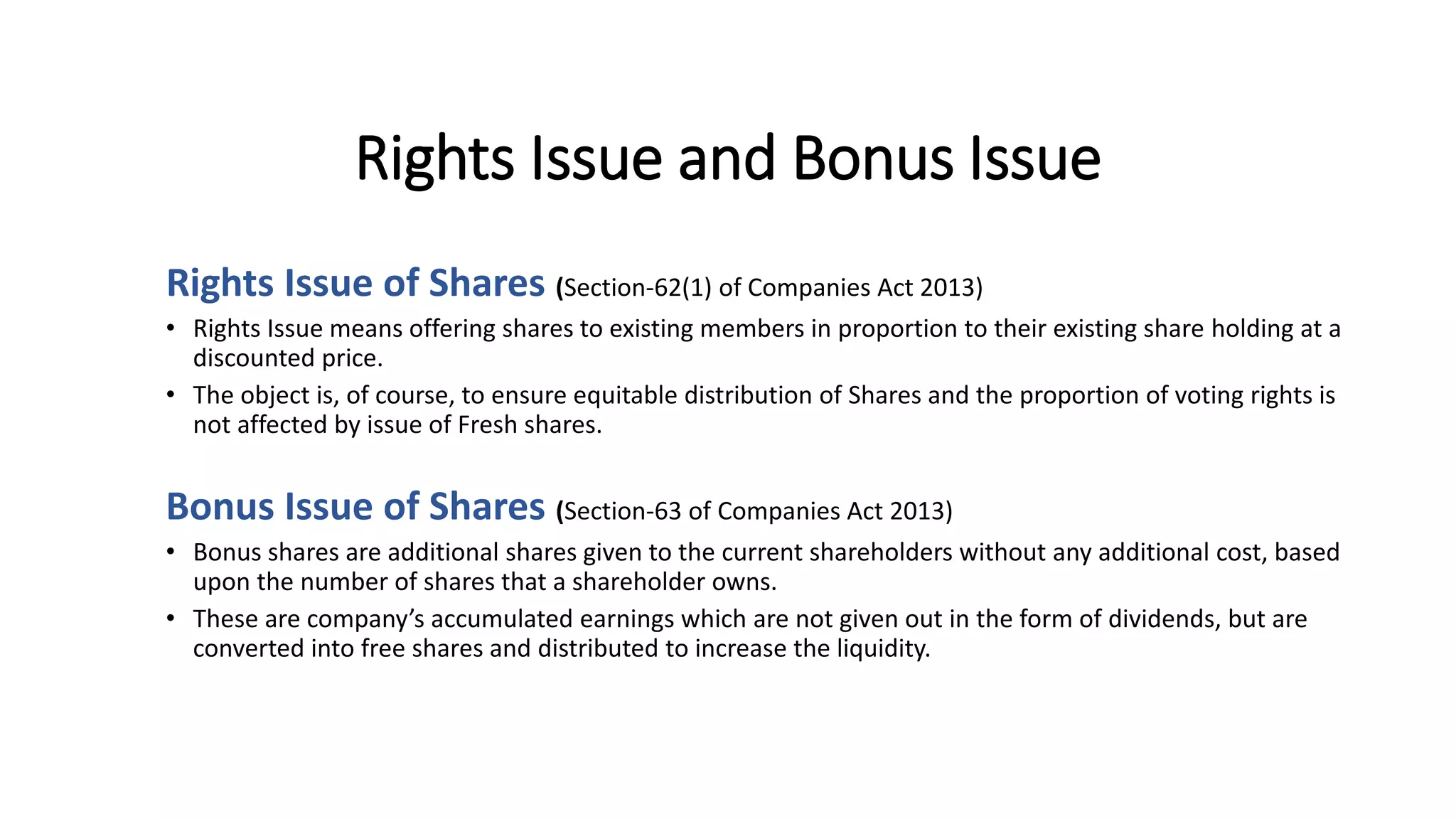Rights Issue and Bonus Issue
Rights Issue of Shares (Section-62(1) of Companies Act 2013)
• Rights Issue means offering shares to existing members in proportion to their existing share holding at a
discounted price.
• The object is, of course, to ensure equitable distribution of Shares and the proportion of voting rights is
not affected by issue of Fresh shares.
Bonus Issue of Shares (Section-63 of Companies Act 2013)
• Bonus shares are additional shares given to the current shareholders without any additional cost, based
upon the number of shares that a shareholder owns.
• These are company’s accumulated earnings which are not given out in the form of dividends, but are
converted into free shares and distributed to increase the liquidity.
 