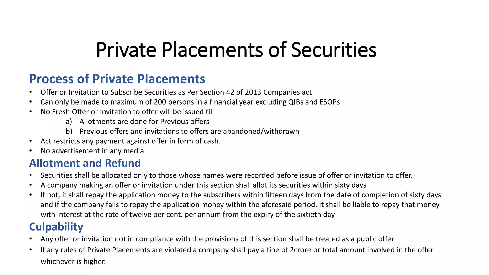 Private Placements of Securities
Process of Private Placements
• Offer or Invitation to Subscribe Securities as Per Section 42 of 2013 Companies act
• Can only be made to maximum of 200 persons in a financial year excluding QIBs and ESOPs
• No Fresh Offer or Invitation to offer will be issued till
a) Allotments are done for Previous offers
b) Previous offers and invitations to offers are abandoned/withdrawn
• Act restricts any payment against offer in form of cash.
• No advertisement in any media
Allotment and Refund
• Securities shall be allocated only to those whose names were recorded before issue of offer or invitation to offer.
• A company making an offer or invitation under this section shall allot its securities within sixty days
• If not, it shall repay the application money to the subscribers within fifteen days from the date of completion of sixty days
and if the company fails to repay the application money within the aforesaid period, it shall be liable to repay that money
with interest at the rate of twelve per cent. per annum from the expiry of the sixtieth day
Culpability
• Any offer or invitation not in compliance with the provisions of this section shall be treated as a public offer
• If any rules of Private Placements are violated a company shall pay a fine of 2crore or total amount involved in the offer
whichever is higher.
 
