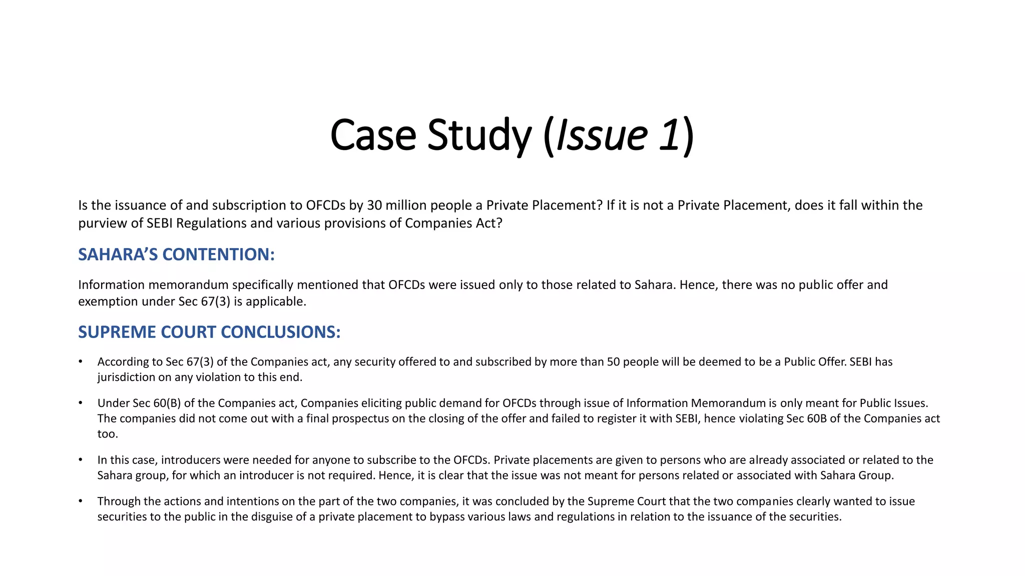 Case Study (Issue 1)
Is the issuance of and subscription to OFCDs by 30 million people a Private Placement? If it is not a Private Placement, does it fall within the
purview of SEBI Regulations and various provisions of Companies Act?
SAHARA’S CONTENTION:
Information memorandum specifically mentioned that OFCDs were issued only to those related to Sahara. Hence, there was no public offer and
exemption under Sec 67(3) is applicable.
SUPREME COURT CONCLUSIONS:
• According to Sec 67(3) of the Companies act, any security offered to and subscribed by more than 50 people will be deemed to be a Public Offer. SEBI has
jurisdiction on any violation to this end.
• Under Sec 60(B) of the Companies act, Companies eliciting public demand for OFCDs through issue of Information Memorandum is only meant for Public Issues.
The companies did not come out with a final prospectus on the closing of the offer and failed to register it with SEBI, hence violating Sec 60B of the Companies act
too.
• In this case, introducers were needed for anyone to subscribe to the OFCDs. Private placements are given to persons who are already associated or related to the
Sahara group, for which an introducer is not required. Hence, it is clear that the issue was not meant for persons related or associated with Sahara Group.
• Through the actions and intentions on the part of the two companies, it was concluded by the Supreme Court that the two companies clearly wanted to issue
securities to the public in the disguise of a private placement to bypass various laws and regulations in relation to the issuance of the securities.
 