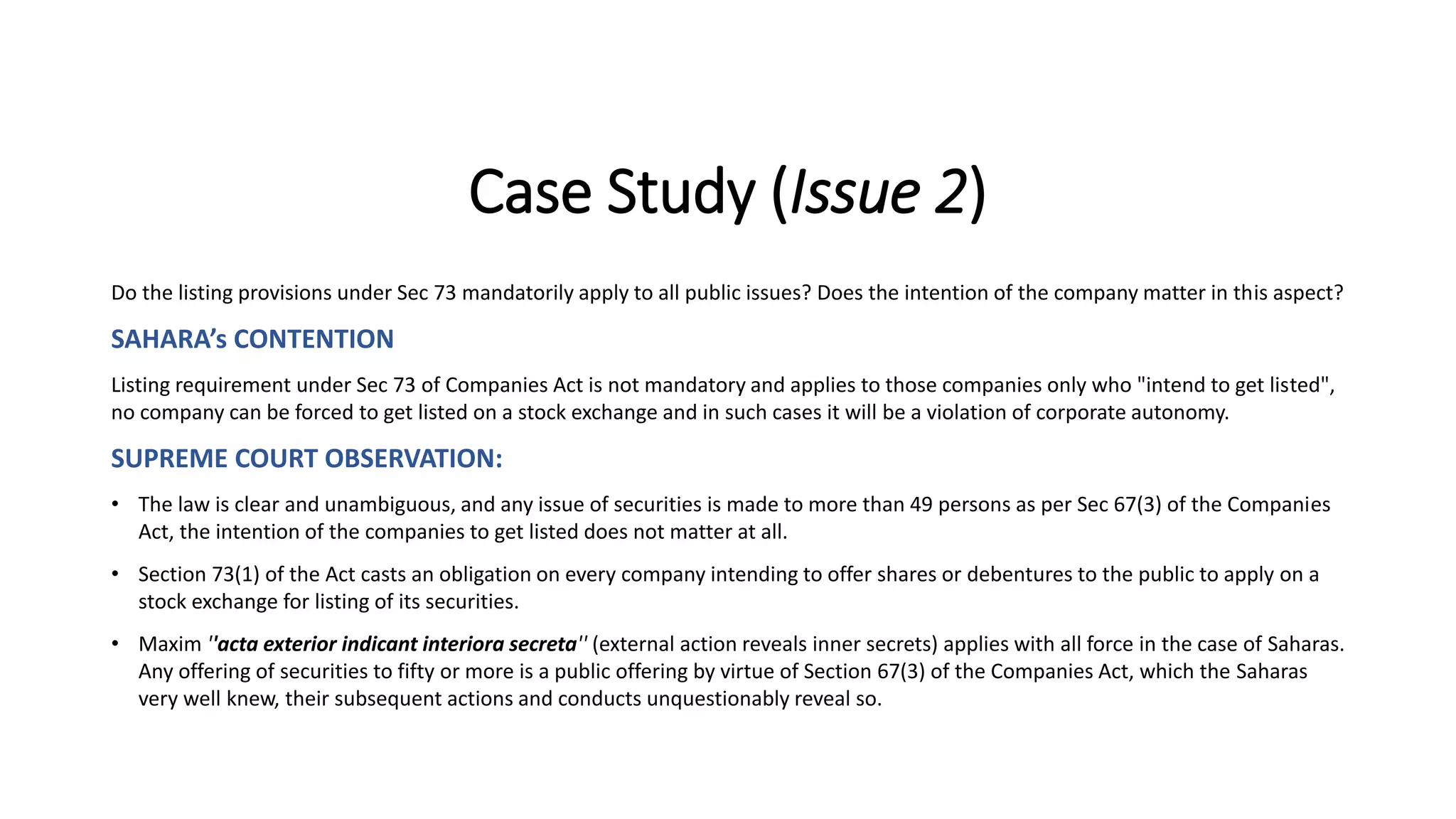 Case Study (Issue 2)
Do the listing provisions under Sec 73 mandatorily apply to all public issues? Does the intention of the company matter in this aspect?
SAHARA’s CONTENTION
Listing requirement under Sec 73 of Companies Act is not mandatory and applies to those companies only who "intend to get listed",
no company can be forced to get listed on a stock exchange and in such cases it will be a violation of corporate autonomy.
SUPREME COURT OBSERVATION:
• The law is clear and unambiguous, and any issue of securities is made to more than 49 persons as per Sec 67(3) of the Companies
Act, the intention of the companies to get listed does not matter at all.
• Section 73(1) of the Act casts an obligation on every company intending to offer shares or debentures to the public to apply on a
stock exchange for listing of its securities.
• Maxim ''acta exterior indicant interiora secreta'' (external action reveals inner secrets) applies with all force in the case of Saharas.
Any offering of securities to fifty or more is a public offering by virtue of Section 67(3) of the Companies Act, which the Saharas
very well knew, their subsequent actions and conducts unquestionably reveal so.
 