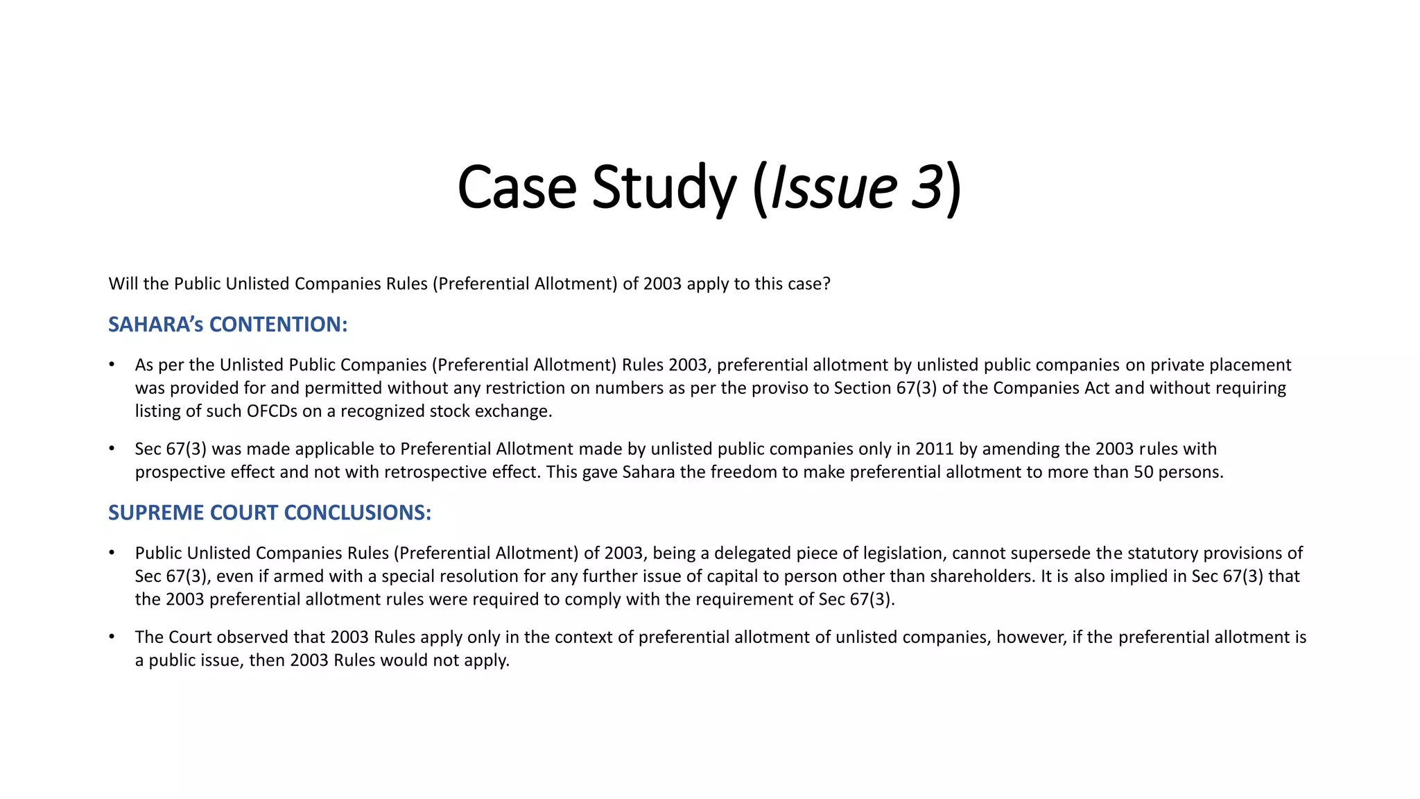 Case Study (Issue 3)
Will the Public Unlisted Companies Rules (Preferential Allotment) of 2003 apply to this case?
SAHARA’s CONTENTION:
• As per the Unlisted Public Companies (Preferential Allotment) Rules 2003, preferential allotment by unlisted public companies on private placement
was provided for and permitted without any restriction on numbers as per the proviso to Section 67(3) of the Companies Act and without requiring
listing of such OFCDs on a recognized stock exchange.
• Sec 67(3) was made applicable to Preferential Allotment made by unlisted public companies only in 2011 by amending the 2003 rules with
prospective effect and not with retrospective effect. This gave Sahara the freedom to make preferential allotment to more than 50 persons.
SUPREME COURT CONCLUSIONS:
• Public Unlisted Companies Rules (Preferential Allotment) of 2003, being a delegated piece of legislation, cannot supersede the statutory provisions of
Sec 67(3), even if armed with a special resolution for any further issue of capital to person other than shareholders. It is also implied in Sec 67(3) that
the 2003 preferential allotment rules were required to comply with the requirement of Sec 67(3).
• The Court observed that 2003 Rules apply only in the context of preferential allotment of unlisted companies, however, if the preferential allotment is
a public issue, then 2003 Rules would not apply.
 