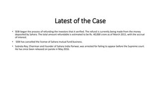 Latest of the Case
• SEBI began the process of refunding the investors that it verified. The refund is currently being made from the money
deposited by Sahara. The total amount refundable is estimated to be Rs. 40,000 crore as of March 2015, with the accrual
of interest.
• SEBI has cancelled the license of Sahara mutual fund business.
• Subrata Roy, Chairman and Founder of Sahara India Pariwar, was arrested for failing to appear before the Supreme court.
He has since been released on parole in May 2016.
 