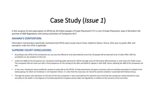 Case Study (Issue 1)
Is the issuance of and subscription to OFCDs by 30 million people a Private Placement? If it is not a Private Placement, does it fall within the
purview of SEBI Regulations and various provisions of Companies Act?
SAHARA’S CONTENTION:
Information memorandum specifically mentioned that OFCDs were issued only to those related to Sahara. Hence, there was no public offer and
exemption under Sec 67(3) is applicable.
SUPREME COURT CONCLUSIONS:
• According to Sec 67(3) of the Companies act, any security offered to and subscribed by more than 50 people will be deemed to be a Public Offer. SEBI has
jurisdiction on any violation to this end.
• Under Sec 60(B) of the Companies act, Companies eliciting public demand for OFCDs through issue of Information Memorandum is only meant for Public Issues.
The companies did not come out with a final prospectus on the closing of the offer and failed to register it with SEBI, hence violating Sec 60B of the Companies act
too.
• In this case, introducers were needed for anyone to subscribe to the OFCDs. Private placements are given to persons who are already associated or related to the
Sahara group, for which an introducer is not required. Hence, it is clear that the issue was not meant for persons related or associated with Sahara Group.
• Through the actions and intentions on the part of the two companies, it was concluded by the Supreme Court that the two companies clearly wanted to issue
securities to the public in the disguise of a private placement to bypass various laws and regulations in relation to the issuance of the securities.
 