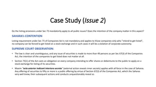 Case Study (Issue 2)
Do the listing provisions under Sec 73 mandatorily apply to all public issues? Does the intention of the company matter in this aspect?
SAHARA’s CONTENTION
Listing requirement under Sec 73 of Companies Act is not mandatory and applies to those companies only who "intend to get listed",
no company can be forced to get listed on a stock exchange and in such cases it will be a violation of corporate autonomy.
SUPREME COURT OBSERVATION:
• The law is clear and unambiguous, and any issue of securities is made to more than 49 persons as per Sec 67(3) of the Companies
Act, the intention of the companies to get listed does not matter at all.
• Section 73(1) of the Act casts an obligation on every company intending to offer shares or debentures to the public to apply on a
stock exchange for listing of its securities.
• Maxim ''acta exterior indicant interiora secreta'' (external action reveals inner secrets) applies with all force in the case of Saharas.
Any offering of securities to fifty or more is a public offering by virtue of Section 67(3) of the Companies Act, which the Saharas
very well knew, their subsequent actions and conducts unquestionably reveal so.
 