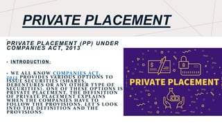 PRIVATE PLACEMENT
•
PRIVATE PLACEMENT (PP) UNDER
COMPANIES ACT, 2013
• I NTROD UCTI ON :
• WE ALL KNOW COMPANIE S ACT,
2013 PROVIDE S VARIOUS OPTIONS TO
ISSUE SECURITIE S (SHARE S,
DE BE NTURES OR ANY OTHE R T YPE OF
SECURITIE S). ONE OF THE SE OPTIONS IS
PRIVATE PL ACE ME NT. THE DE FINITION
OF PRIVATE PL ACE ME NT E XPL AINS
WHE N THE COMPANIE S HAVE TO
FOLLOW THE PROVISIONS. LE T ’ S LOOK
INTO THE DE FINITION AND THE
PROVISIONS .
 