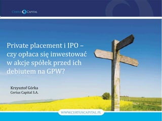 Private placement i IPO –
czy opłaca się inwestować
w akcje spółek przed ich
debiutem na GPW?

 Krzysztof Górka
 Certus Capital S.A.
 