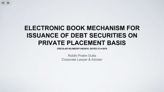 ELECTRONIC BOOK MECHANISM FOR
ISSUANCE OF DEBT SECURITIES ON
PRIVATE PLACEMENT BASIS
CIRCULAR NO.IMD/DF1/48/2016, DATED 21-4-2016
Riddhi Pratim Dutta
Corporate Lawyer & Adviser
 