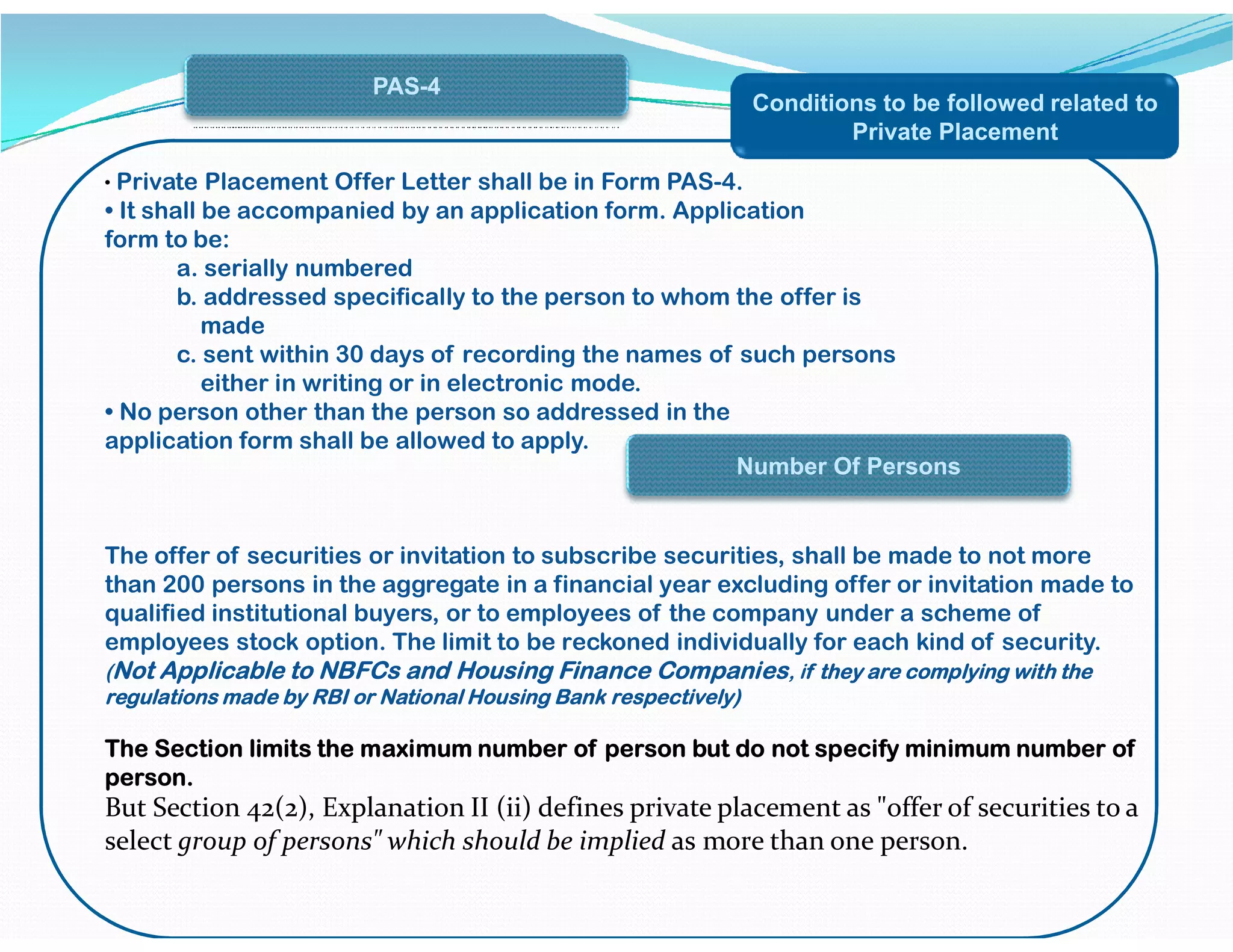 Conditions to be followed related to
Private Placement
• Private Placement Offer Letter shall be in Form PAS-4.
• It shall be accompanied by an application form. Application
form to be:
a. serially numbered
b. addressed specifically to the person to whom the offer is
made
c. sent within 30 days of recording the names of such persons
either in writing or in electronic mode.
• No person other than the person so addressed in the
application form shall be allowed to apply.
PAS-4
Number Of Persons
The offer of securities or invitation to subscribe securities, shall be made to not more
than 200 persons in the aggregate in a financial year excluding offer or invitation made to
qualified institutional buyers, or to employees of the company under a scheme of
employees stock option. The limit to be reckoned individually for each kind of security.
(Not Applicable to NBFCs and Housing Finance Companies, if they are complying with the
regulations made by RBI or National Housing Bank respectively)
The Section limits the maximum number of person but do not specify minimum number of
person.
But Section 42(2), Explanation II (ii) defines private placement as "offer of securities to a
select group of persons" which should be implied as more than one person.
Number Of Persons
 