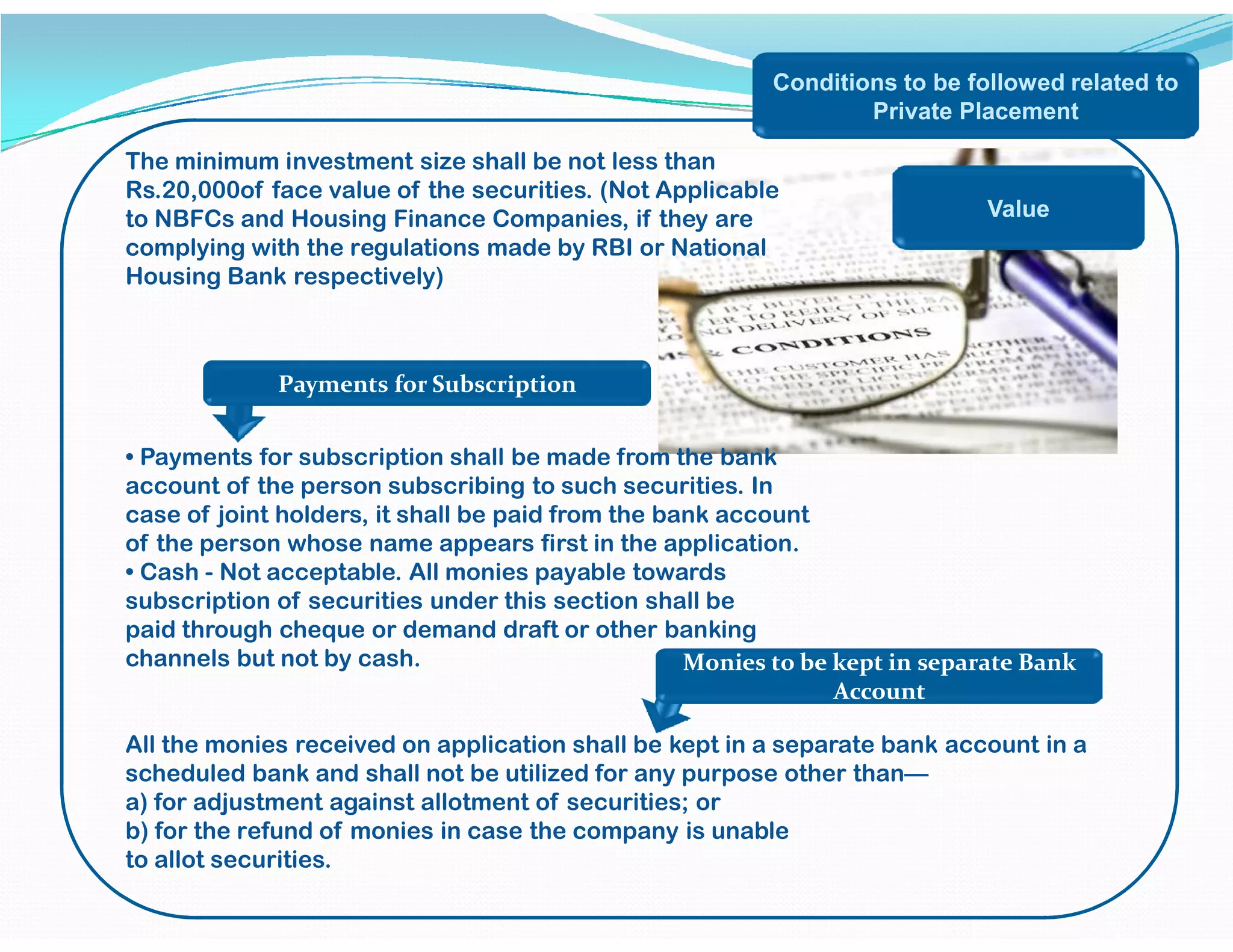 Conditions to be followed related to
Private Placement
The minimum investment size shall be not less than
Rs.20,000of face value of the securities. (Not Applicable
to NBFCs and Housing Finance Companies, if they are
complying with the regulations made by RBI or National
Housing Bank respectively)
• Payments for subscription shall be made from the bank
account of the person subscribing to such securities. In
Value
Payments for Subscription
account of the person subscribing to such securities. In
case of joint holders, it shall be paid from the bank account
of the person whose name appears first in the application.
• Cash - Not acceptable. All monies payable towards
subscription of securities under this section shall be
paid through cheque or demand draft or other banking
channels but not by cash.
All the monies received on application shall be kept in a separate bank account in a
scheduled bank and shall not be utilized for any purpose other than—
a) for adjustment against allotment of securities; or
b) for the refund of monies in case the company is unable
to allot securities.
Monies to be kept in separate Bank
Account
 
