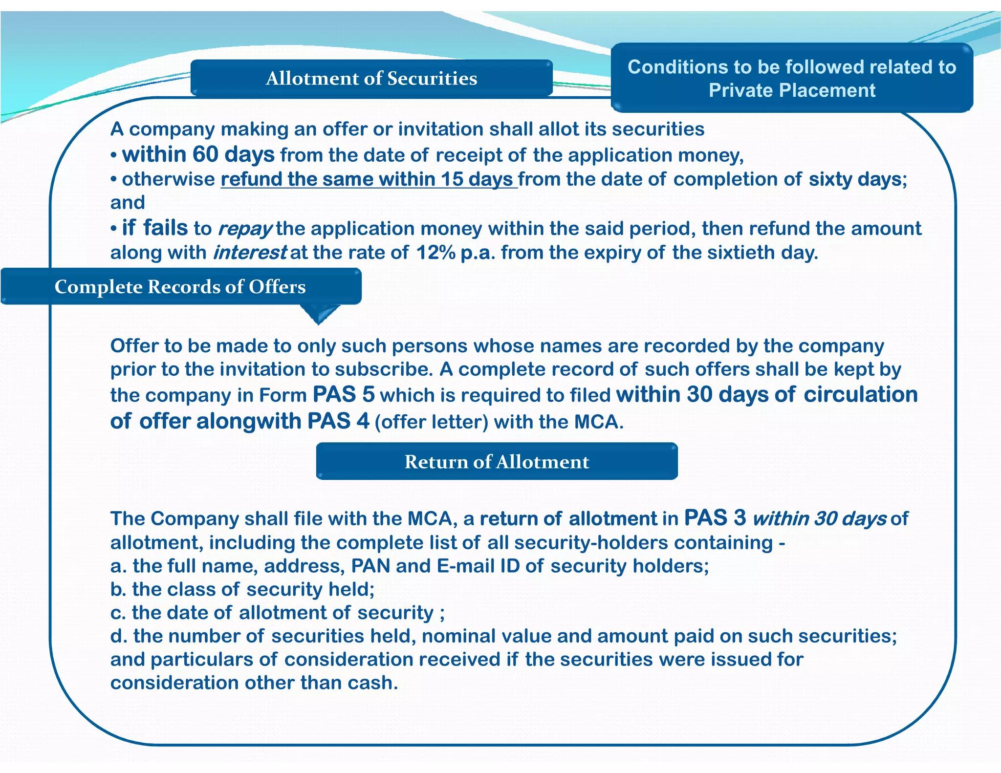Complete Records of Offers
Allotment of Securities
Conditions to be followed related to
Private Placement
A company making an offer or invitation shall allot its securities
• within 60 days from the date of receipt of the application money,
• otherwise refund the same within 15 days from the date of completion of sixty days;
and
• if fails to repay the application money within the said period, then refund the amount
along with interest at the rate of 12% p.a. from the expiry of the sixtieth day.
Offer to be made to only such persons whose names are recorded by the company
prior to the invitation to subscribe. A complete record of such offers shall be kept by
the company in Form PAS 5 which is required to filed within 30 days of circulationthe company in Form PAS 5 which is required to filed within 30 days of circulation
of offer alongwith PAS 4 (offer letter) with the MCA.
The Company shall file with the MCA, a return of allotment in PAS 3 within 30 days of
allotment, including the complete list of all security-holders containing -
a. the full name, address, PAN and E-mail ID of security holders;
b. the class of security held;
c. the date of allotment of security ;
d. the number of securities held, nominal value and amount paid on such securities;
and particulars of consideration received if the securities were issued for
consideration other than cash.
Return of Allotment
 