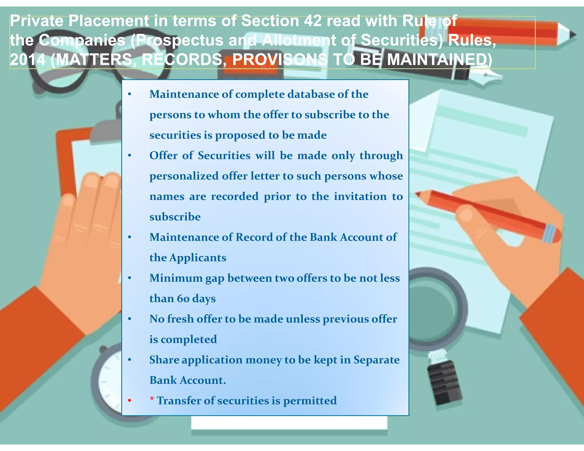 • Maintenance of complete database of the
persons to whom the offer to subscribe to the
securities is proposed to be made
• Offer of Securities will be made only through
personalized offer letter to such persons whose
names are recorded prior to the invitation to
subscribe
Private Placement in terms of Section 42 read with Rule of
the Companies (Prospectus and Allotment of Securities) Rules,
2014 (MATTERS, RECORDS, PROVISONS TO BE MAINTAINED)
Private Placement in terms of Section 42 read with Rule of
the Companies (Prospectus and Allotment of Securities) Rules,
2014 (MATTERS, RECORDS, PROVISONS TO BE MAINTAINED)
• Maintenance of Record of the Bank Account of
the Applicants
• Minimum gap between two offers to be not less
than 60 days
• No fresh offer to be made unless previous offer
is completed
• Share application money to be kept in Separate
Bank Account.
• * Transfer of securities is permitted
 