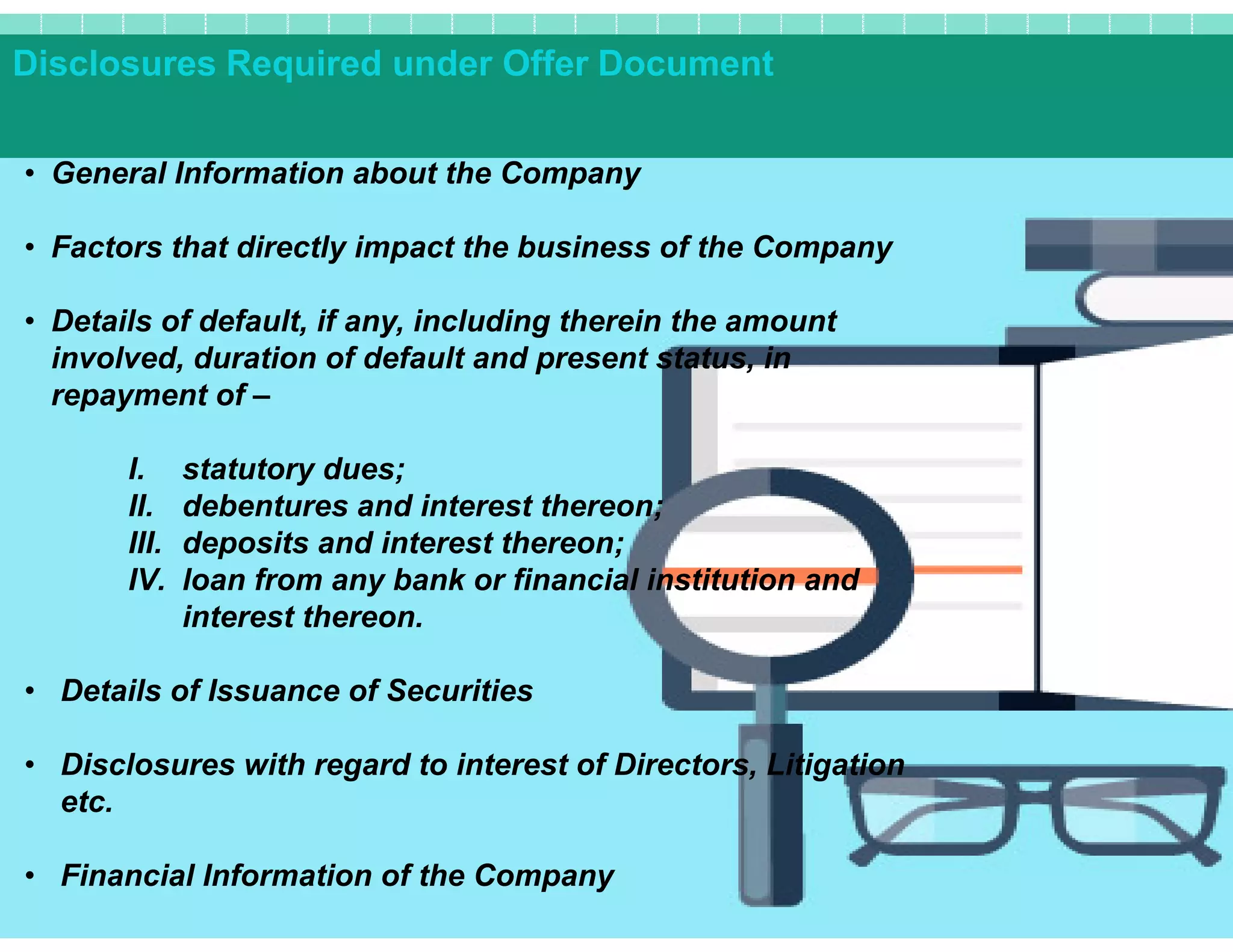 Disclosures Required under Offer Document
• General Information about the Company
• Factors that directly impact the business of the Company
• Details of default, if any, including therein the amount
involved, duration of default and present status, in
repayment of –
I. statutory dues;I. statutory dues;
II. debentures and interest thereon;
III. deposits and interest thereon;
IV. loan from any bank or financial institution and
interest thereon.
• Details of Issuance of Securities
• Disclosures with regard to interest of Directors, Litigation
etc.
• Financial Information of the Company
 