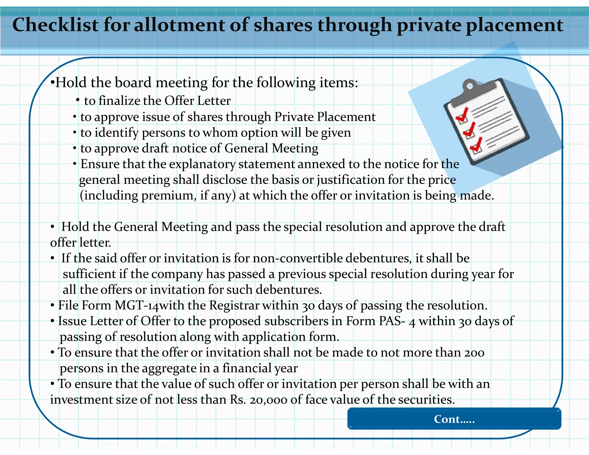 Checklist for allotment of shares through private placement
•Hold the board meeting for the following items:
• to finalize the Offer Letter
• to approve issue of shares through Private Placement
• to identify persons to whom option will be given
• to approve draft notice of General Meeting
• Ensure that the explanatory statement annexed to the notice for the
general meeting shall disclose the basis or justification for the price
(including premium, if any) at which the offer or invitation is being made.
• Hold the General Meeting and pass the special resolution and approve the draft• Hold the General Meeting and pass the special resolution and approve the draft
offer letter.
• If the said offer or invitation is for non-convertible debentures, it shall be
sufficient if the company has passed a previous special resolution during year for
all the offers or invitation for such debentures.
• File Form MGT-14with the Registrar within 30 days of passing the resolution.
• Issue Letter of Offer to the proposed subscribers in Form PAS- 4 within 30 days of
passing of resolution along with application form.
• To ensure that the offer or invitation shall not be made to not more than 200
persons in the aggregate in a financial year
• To ensure that the value of such offer or invitation per person shall be with an
investment size of not less than Rs. 20,000 of face value of the securities.
Cont…..
 