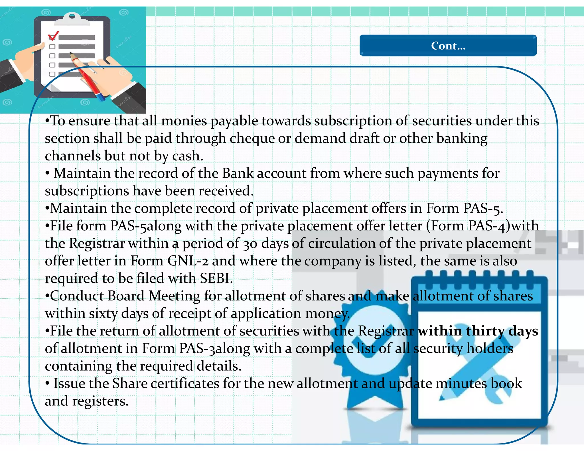 Cont…
•To ensure that all monies payable towards subscription of securities under this
section shall be paid through cheque or demand draft or other banking
channels but not by cash.
• Maintain the record of the Bank account from where such payments for
subscriptions have been received.
•Maintain the complete record of private placement offers in Form PAS-5.
•File form PAS-5along with the private placement offer letter (Form PAS-4)with•File form PAS-5along with the private placement offer letter (Form PAS-4)with
the Registrar within a period of 30 days of circulation of the private placement
offer letter in Form GNL-2 and where the company is listed, the same is also
required to be filed with SEBI.
•Conduct Board Meeting for allotment of shares and make allotment of shares
within sixty days of receipt of application money.
•File the return of allotment of securities with the Registrar within thirty days
of allotment in Form PAS-3along with a complete list of all security holders
containing the required details.
• Issue the Share certificates for the new allotment and update minutes book
and registers.
 