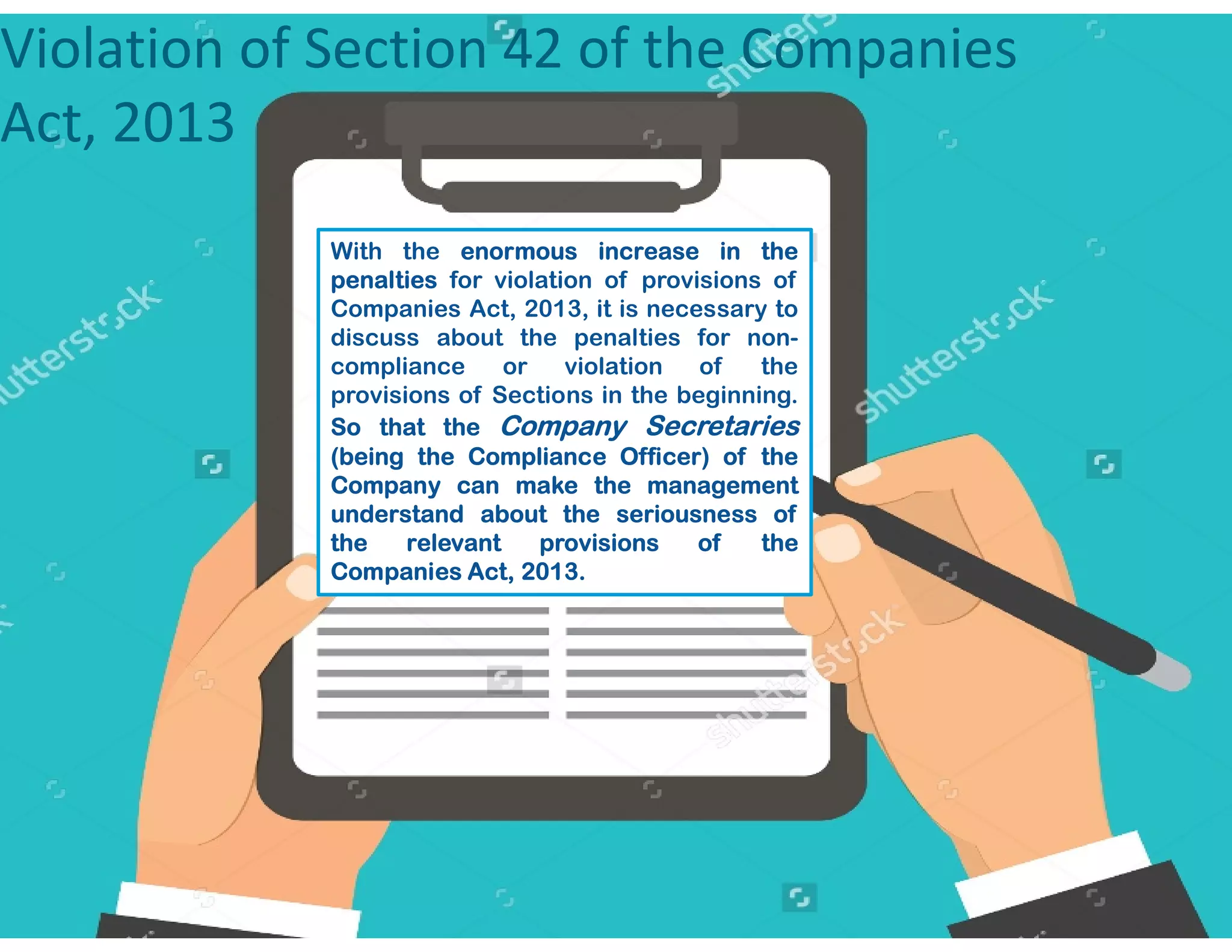 Violation of Section 42 of the Companies
Act, 2013
With the enormous increase in the
penalties for violation of provisions of
Companies Act, 2013, it is necessary to
discuss about the penalties for non-
compliance or violation of the
provisions of Sections in the beginning.
So that the Company Secretaries
(being the Compliance Officer) of the
Company can make the managementCompany can make the management
understand about the seriousness of
the relevant provisions of the
Companies Act, 2013.
 