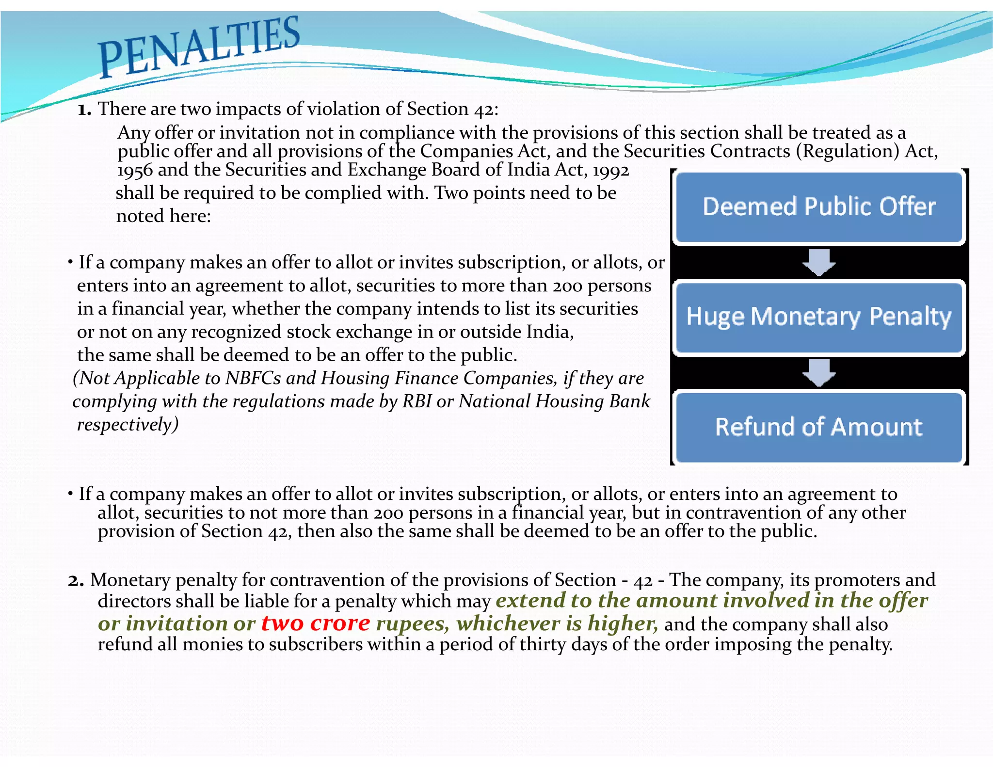 1. There are two impacts of violation of Section 42:
Any offer or invitation not in compliance with the provisions of this section shall be treated as a
public offer and all provisions of the Companies Act, and the Securities Contracts (Regulation) Act,
1956 and the Securities and Exchange Board of India Act, 1992
shall be required to be complied with. Two points need to be
noted here:
• If a company makes an offer to allot or invites subscription, or allots, or
enters into an agreement to allot, securities to more than 200 persons
in a financial year, whether the company intends to list its securities
or not on any recognized stock exchange in or outside India,
the same shall be deemed to be an offer to the public.
(Not Applicable to NBFCs and Housing Finance Companies, if they are(Not Applicable to NBFCs and Housing Finance Companies, if they are
complying with the regulations made by RBI or National Housing Bank
respectively)
• If a company makes an offer to allot or invites subscription, or allots, or enters into an agreement to
allot, securities to not more than 200 persons in a financial year, but in contravention of any other
provision of Section 42, then also the same shall be deemed to be an offer to the public.
2. Monetary penalty for contravention of the provisions of Section - 42 - The company, its promoters and
directors shall be liable for a penalty which may extend to the amount involved in the offer
or invitation or two crore rupees, whichever is higher, and the company shall also
refund all monies to subscribers within a period of thirty days of the order imposing the penalty.
 