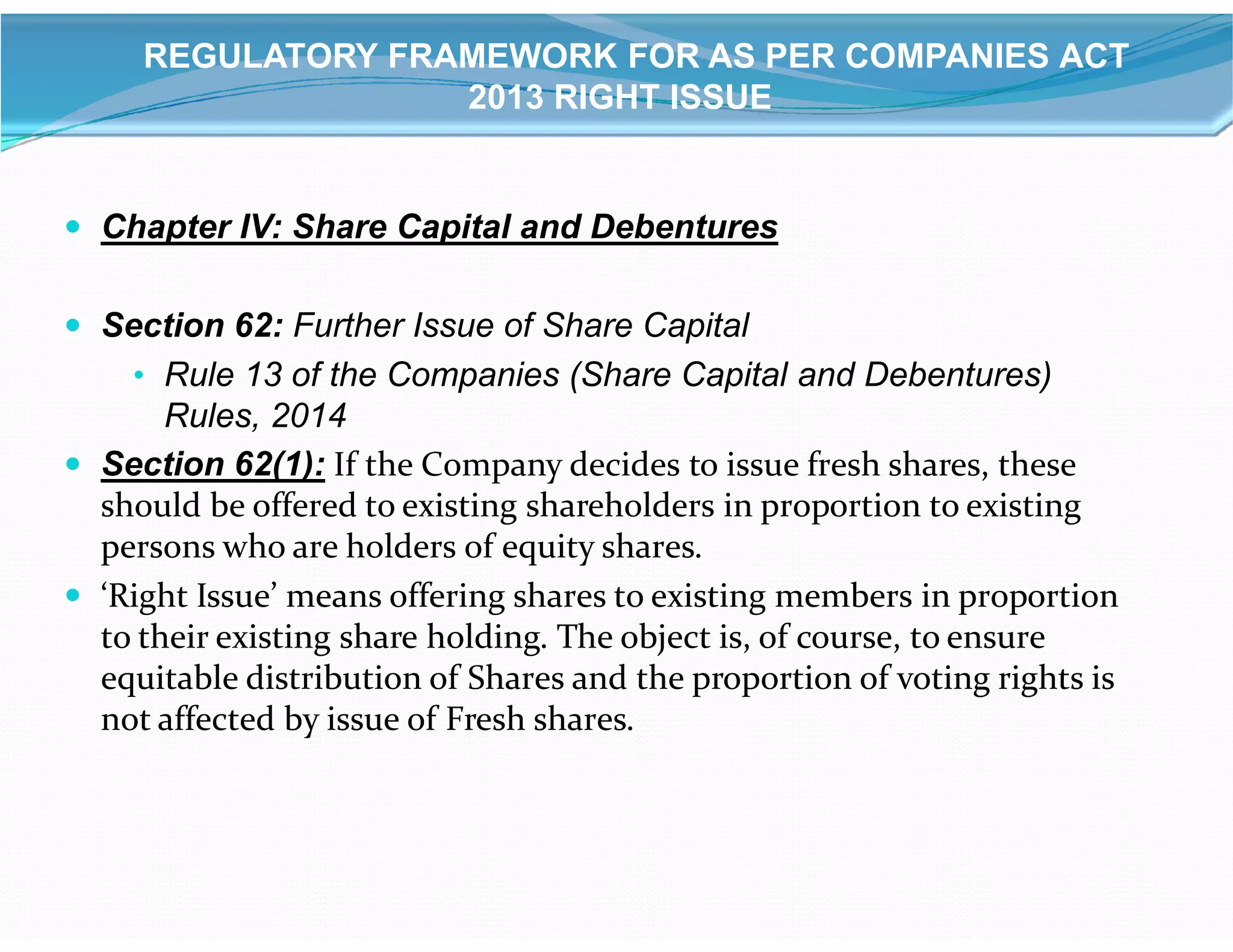  Chapter IV: Share Capital and Debentures
 Section 62: Further Issue of Share Capital
• Rule 13 of the Companies (Share Capital and Debentures)
Rules, 2014
 Section 62(1): If the Company decides to issue fresh shares, these
REGULATORY FRAMEWORK FOR AS PER COMPANIES ACT
2013 RIGHT ISSUE
 Section 62(1): If the Company decides to issue fresh shares, these
should be offered to existing shareholders in proportion to existing
persons who are holders of equity shares.
 ‘Right Issue’ means offering shares to existing members in proportion
to their existing share holding. The object is, of course, to ensure
equitable distribution of Shares and the proportion of voting rights is
not affected by issue of Fresh shares.
 
