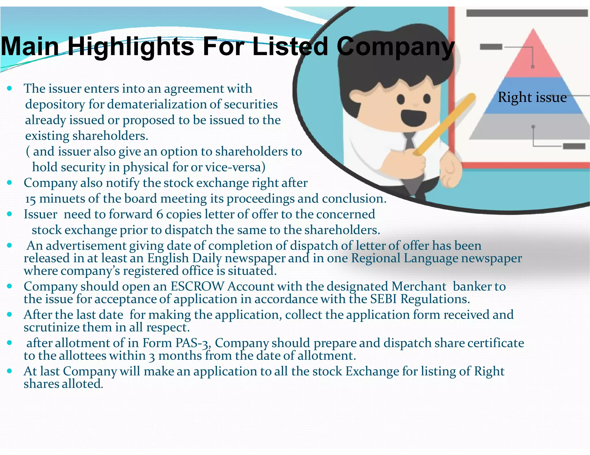 Main Highlights For Listed Company
 The issuer enters into an agreement with
depository for dematerialization of securities
already issued or proposed to be issued to the
existing shareholders.
( and issuer also give an option to shareholders to
hold security in physical for or vice-versa)
 Company also notify the stock exchange right after
15 minuets of the board meeting its proceedings and conclusion.
 Issuer need to forward 6 copies letter of offer to the concerned
stock exchange prior to dispatch the same to the shareholders.
Right issue
stock exchange prior to dispatch the same to the shareholders.
 An advertisement giving date of completion of dispatch of letter of offer has been
released in at least an English Daily newspaper and in one Regional Language newspaper
where company’s registered office is situated.
 Company should open an ESCROW Account with the designated Merchant banker to
the issue for acceptance of application in accordance with the SEBI Regulations.
 After the last date for making the application, collect the application form received and
scrutinize them in all respect.
 after allotment of in Form PAS-3, Company should prepare and dispatch share certificate
to the allottees within 3 months from the date of allotment.
 At last Company will make an application to all the stock Exchange for listing of Right
shares alloted.
 