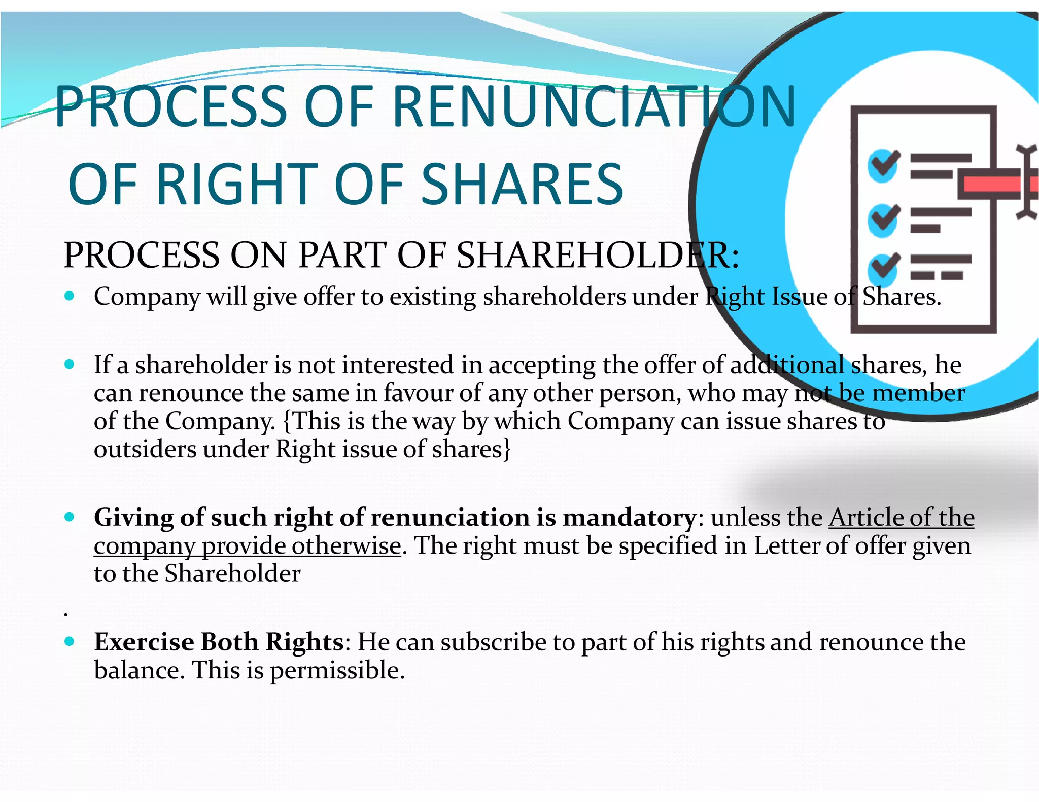 PROCESS OF RENUNCIATION
OF RIGHT OF SHARES
PROCESS ON PART OF SHAREHOLDER:
 Company will give offer to existing shareholders under Right Issue of Shares.
 If a shareholder is not interested in accepting the offer of additional shares, he
can renounce the same in favour of any other person, who may not be membercan renounce the same in favour of any other person, who may not be member
of the Company. {This is the way by which Company can issue shares to
outsiders under Right issue of shares}
 Giving of such right of renunciation is mandatory: unless the Article of the
company provide otherwise. The right must be specified in Letter of offer given
to the Shareholder
.
 Exercise Both Rights: He can subscribe to part of his rights and renounce the
balance. This is permissible.
 