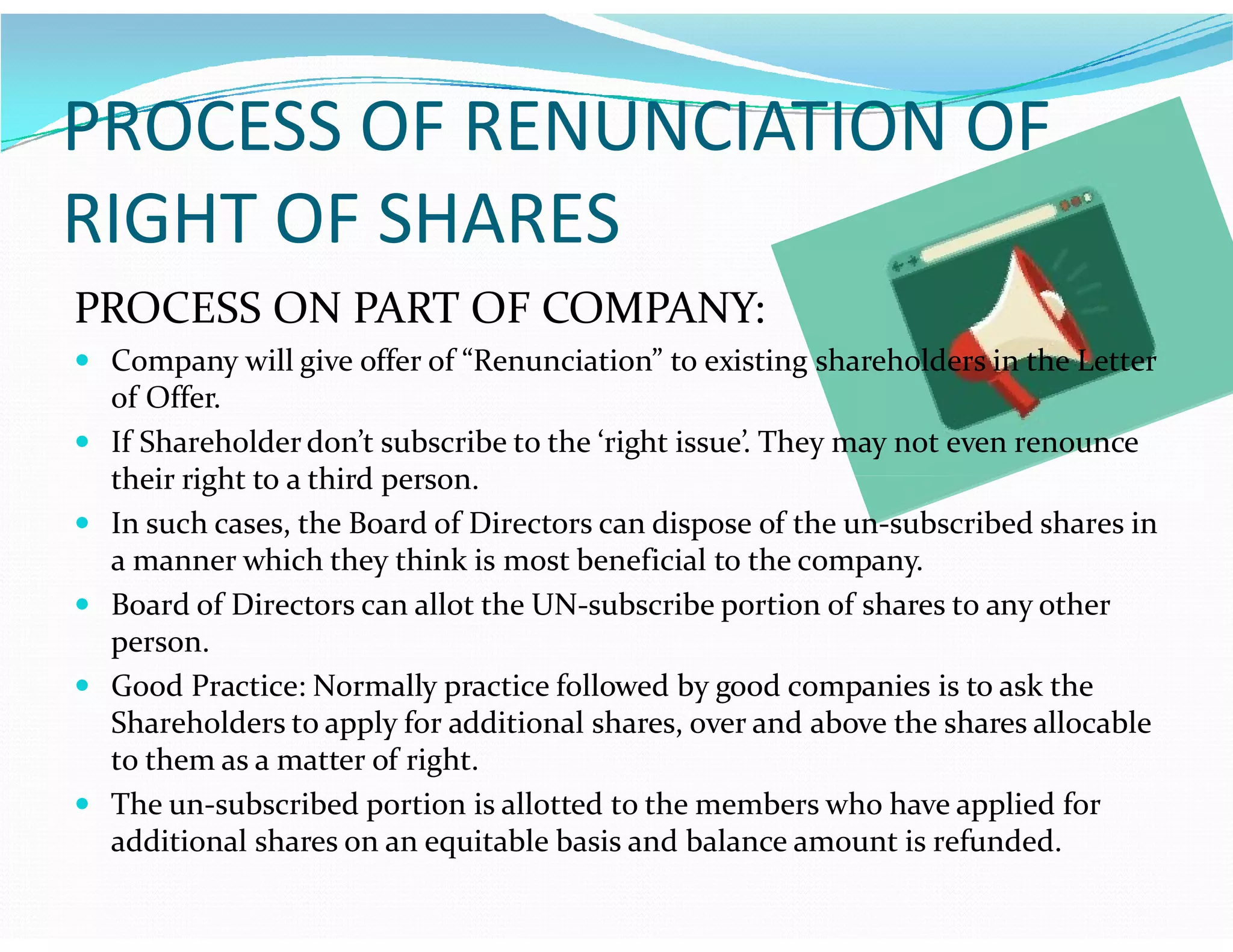 PROCESS OF RENUNCIATION OF
RIGHT OF SHARES
PROCESS ON PART OF COMPANY:
 Company will give offer of “Renunciation” to existing shareholders in the Letter
of Offer.
 If Shareholder don’t subscribe to the ‘right issue’. They may not even renounce
their right to a third person.their right to a third person.
 In such cases, the Board of Directors can dispose of the un-subscribed shares in
a manner which they think is most beneficial to the company.
 Board of Directors can allot the UN-subscribe portion of shares to any other
person.
 Good Practice: Normally practice followed by good companies is to ask the
Shareholders to apply for additional shares, over and above the shares allocable
to them as a matter of right.
 The un-subscribed portion is allotted to the members who have applied for
additional shares on an equitable basis and balance amount is refunded.
 