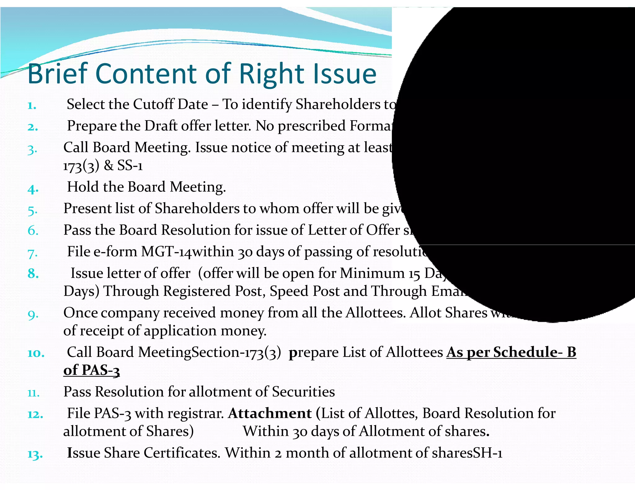 1. Select the Cutoff Date – To identify Shareholders to whom offer will be given.
2. Prepare the Draft offer letter. No prescribed Format.
3. Call Board Meeting. Issue notice of meeting at least 7 days notice under Section-
173(3) & SS-1
4. Hold the Board Meeting.
5. Present list of Shareholders to whom offer will be given.
6. Pass the Board Resolution for issue of Letter of Offer shares.
7. File e-form MGT-14within 30 days of passing of resolution.
Brief Content of Right Issue
7. File e-form MGT-14within 30 days of passing of resolution.
8. Issue letter of offer (offer will be open for Minimum 15 Days and Maximum 30
Days) Through Registered Post, Speed Post and Through Email.
9. Once company received money from all the Allottees. Allot Shares within 60 days
of receipt of application money.
10. Call Board MeetingSection-173(3) prepare List of Allottees As per Schedule- B
of PAS-3
11. Pass Resolution for allotment of Securities
12. File PAS-3 with registrar. Attachment (List of Allottes, Board Resolution for
allotment of Shares) Within 30 days of Allotment of shares.
13. Issue Share Certificates. Within 2 month of allotment of sharesSH-1
 