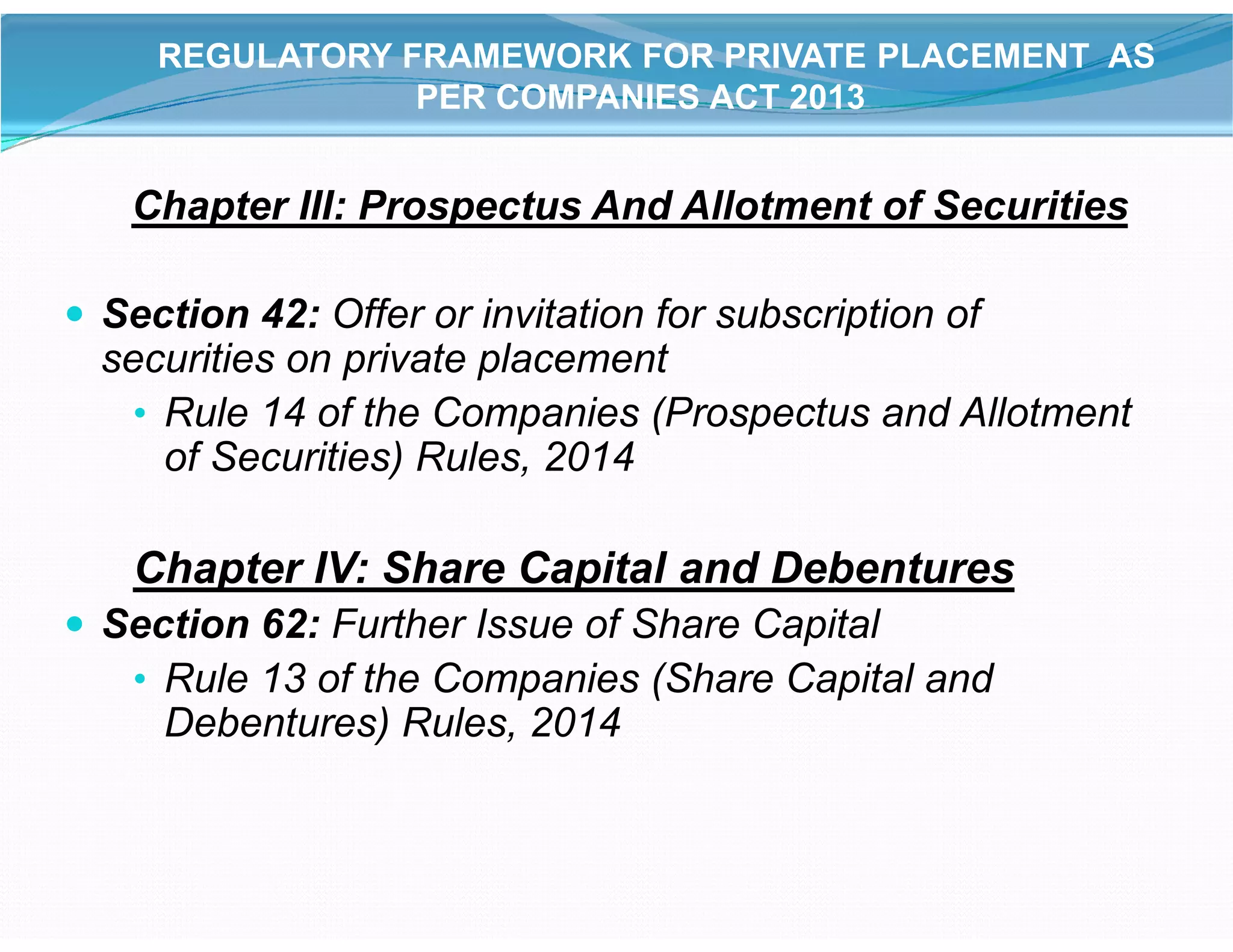 Chapter III: Prospectus And Allotment of Securities
 Section 42: Offer or invitation for subscription of
securities on private placement
• Rule 14 of the Companies (Prospectus and Allotment
of Securities) Rules, 2014
REGULATORY FRAMEWORK FOR PRIVATE PLACEMENT AS
PER COMPANIES ACT 2013
of Securities) Rules, 2014
Chapter IV: Share Capital and Debentures
 Section 62: Further Issue of Share Capital
• Rule 13 of the Companies (Share Capital and
Debentures) Rules, 2014
 