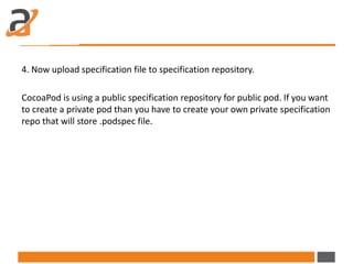 4. Now upload specification file to specification repository.
CocoaPod is using a public specification repository for public pod. If you want
to create a private pod than you have to create your own private specification
repo that will store .podspec file.
 
