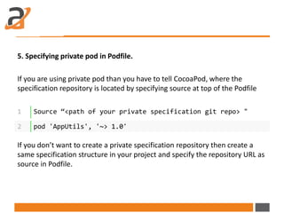 5. Specifying private pod in Podfile.
If you are using private pod than you have to tell CocoaPod, where the
specification repository is located by specifying source at top of the Podfile
If you don’t want to create a private specification repository then create a
same specification structure in your project and specify the repository URL as
source in Podfile.
1 Source “<path of your private specification git repo> "
2 pod 'AppUtils', '~> 1.0'
 