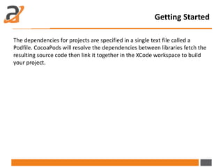 The dependencies for projects are specified in a single text file called a
Podfile. CocoaPods will resolve the dependencies between libraries fetch the
resulting source code then link it together in the XCode workspace to build
your project.
Getting Started
 