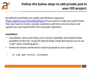 Follow the below steps to add private pod in
your iOS project:
By default CocoaPods uses public specification repository
(https://github.com/CocoaPods/Specs).If you want to make your pod private
then you have to create a private repository with the same structure and
upload your pod specification file to private repository.
Installation
• CocoaPods is built with Ruby and it will be installable with default Ruby
available on Mac OS. Using the default Ruby install will require you to use
“sudo” when installing gems.
• Follow the below command to install Cocopods in your system:
1 $ sudo gem install cocoapods
 