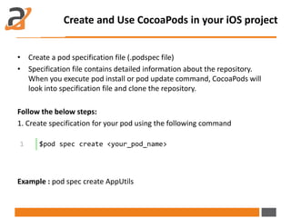 • Create a pod specification file (.podspec file)
• Specification file contains detailed information about the repository.
When you execute pod install or pod update command, CocoaPods will
look into specification file and clone the repository.
Follow the below steps:
1. Create specification for your pod using the following command
Example : pod spec create AppUtils
Create and Use CocoaPods in your iOS project
1 $pod spec create <your_pod_name>
 