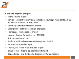 2. Edit the AppUtils.podspec
• Name – name of pod
• Version – current version for specification. your repo must contain a tag
for version number. i.e. 1.0,1.2 etc.
• Summary – short summary of project
• Description – details description of project
• Homepage – homepage of project
• License – license for project i.e – MIT,BSD
• Author – author of repo
• Platform – OS and version used in repo. i.e. iOS 9.0
• Source – source url of repo
• source_files – files to be included in pod.
• exclude_files – files to be not included in pod.
• Dependency – any third party dependency for pod project
 