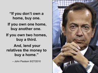 “If you don’t own a
home, buy one.
If you own one home,
buy another one.
If you own two homes,
buy a third.
And, lend your
relatives the money to
buy a home.”
– John Paulson 9/27/2010
 