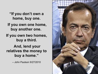 “ If you don’t own a home, buy one. If you own one home, buy another one.  If you own two homes, buy a third. And, lend your relatives the money to buy a home.” –  John Paulson 9/27/2010 