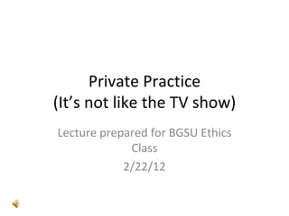 Private Practice (It’s not like the TV show) Lecture prepared for BGSU Ethics Class 2/22/12 