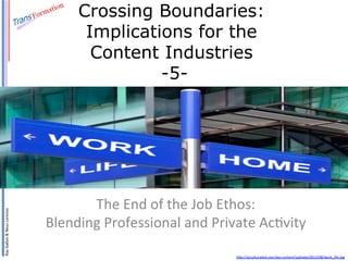 Ray	
  Gallon	
  &	
  Neus	
  Lorenzo	
  

Crossing Boundaries:
Implications for the
Content Industries
-5-

The	
  End	
  of	
  the	
  Job	
  Ethos:	
  
Blending	
  Professional	
  and	
  Private	
  AcAvity	
  	
  
hBp://acculturated.com/wp-­‐content/uploads/2013/08/work_life.jpg	
  

 