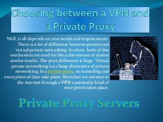 Well, it all depends on your needs and requirements.
There is a lot of difference between proxies and
virtual private networking. In short, both of this
mechanism are used for the achievement of almost
similar results. The price difference is huge. Virtual
private networking is a cheap alternative of private
networking. In a private proxy, no tunneling and
encryption of data take place. But when we connect to
the internet through a VPN a particular kind of
encryption takes place.
 