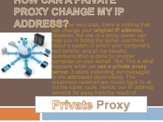 Let us be very clear, there is nothing that
can change your original IP address.
However, the use of a proxy server can
help you in hiding the same. Just think
about a system in which your computer's
rest behind, and all the needful
communication is done by another
computer on your behalf. Yes! This is what
happens when we use a private proxy
server. It starts extending our messages
to the addressed destinations. The
responses received are routed back to us
via the same route. Hence, our IP address
remains far away from the reach of
machines on the public Internet.
 
